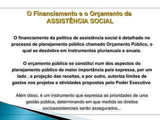 O Financiamento e o Orçamento da  ASSISTÊNCIA SOCIAL O financiamento da política de assistência social é detalhado no processo de planejamento público chamado Orçamento Público, o qual se desdobra em instrumentos plurianuais e anuais. O orçamento público se constitui num dos aspectos do planejamento público de maior importância pois expressa, por um lado , a projeção das receitas, e por outro, autoriza limites de gastos nos projetos e atividades propostos pelo Poder Executivo   Além disso, é um instrumento que expressa as prioridades de uma gestão pública, determinando em que medida os direitos socioassistenciais serão assegurados... 