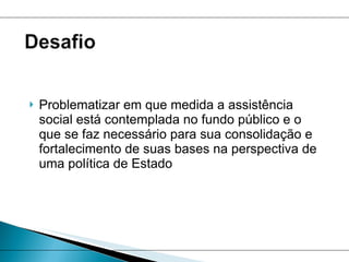 Problematizar em que medida a assistência social está contemplada no fundo público e o que se faz necessário para sua consolidação e fortalecimento de suas bases na perspectiva de uma política de Estado 