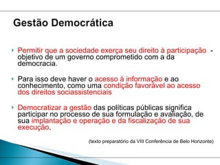 Permitir que a sociedade exerça seu direito à participação   - objetivo de um governo comprometido com a da democracia.  Para isso deve haver o  acesso à informação  e ao conhecimento, como uma  condição favorável ao acesso dos direitos sociassistenciais  Democratizar a gestão  das políticas públicas significa participar no processo de sua formulação e avaliação, de sua  implantação e operação e da fiscalização de sua execução .  (texto preparatório da VIII Conferência de Belo Horizonte) 