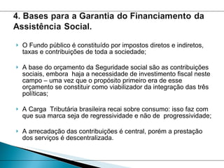 O Fundo público é constituído por impostos diretos e indiretos, taxas e contribuições de toda a sociedade;  A base do orçamento da Seguridade social são as contribuições sociais, embora  haja a necessidade de investimento fiscal neste campo – uma vez que o propósito primeiro era de esse orçamento se constituir como viabilizador da integração das três políticas; A Carga  Tributária brasileira recai sobre consumo: isso faz com que sua marca seja de regressividade e não de  progressividade; A arrecadação das contribuições é central, porém a prestação dos serviços é descentralizada.  