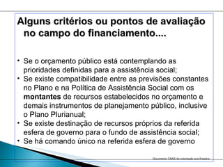 Alguns critérios ou pontos de avaliação no campo do financiamento.... Se o orçamento público está contemplando as prioridades definidas para a assistência social;   Se existe compatibilidade entre as previsões constantes no Plano e na Política de Assistência Social com os  montantes  de recursos estabelecidos no orçamento e demais instrumentos de planejamento público, inclusive o Plano Plurianual;  Se existe destinação de recursos próprios da referida esfera de governo para o fundo de assistência social;  Se há comando único na referida esfera de governo Documento CNAS de orientação aos Estados   