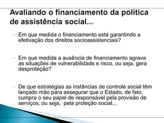 Em que medida o financiamento está garantindo a efetivação dos direitos socioassistenciais? Em que medida a ausência de financiamento agrava as situações de vulnerabilidade e risco, ou seja, gera desproteção? De que estratégias as instâncias de controle social têm lançado mão para assegurar que o Estado, de fato, cumpra o seu papel de responsável pela provisão de serviços, ou seja,  pela proteção social... 