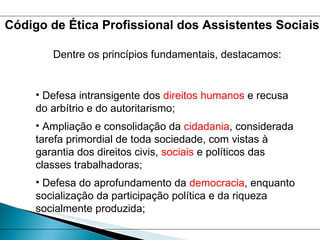 Dentre os princípios fundamentais, destacamos:  Defesa intransigente dos  direitos humanos  e recusa do arbítrio e do autoritarismo; Ampliação e consolidação da  cidadania , considerada tarefa primordial de toda sociedade, com vistas à garantia dos direitos civis,  sociais  e políticos das classes trabalhadoras; Defesa do aprofundamento da  democracia , enquanto socialização da participação política e da riqueza socialmente produzida; Código de Ética Profissional dos Assistentes Sociais 