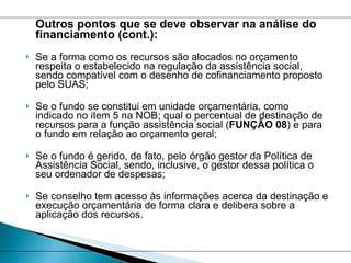 Outros pontos que se deve observar na análise do financiamento (cont.): Se a forma como os recursos são alocados no orçamento respeita o estabelecido na regulação da assistência social, sendo compatível com o desenho de cofinanciamento proposto pelo SUAS;  Se o fundo se constitui em unidade orçamentária, como indicado no item 5 na NOB; qual o percentual de destinação de recursos para a função assistência social ( FUNÇÃO 08 ) e para o fundo em relação ao orçamento geral; Se o fundo é gerido, de fato, pelo órgão gestor da Política de Assistência Social, sendo, inclusive, o gestor dessa política o seu ordenador de despesas; Se conselho tem acesso às informações acerca da destinação e execução orçamentária de forma clara e delibera sobre a aplicação dos recursos. 