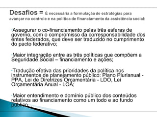 Assegurar o co-financiamento pelas três esferas de governo, com o compromisso da corresponsabilidade dos entes federados, que deve ser traduzido no cumprimento do pacto federativo; Maior integração entre as três políticas que compõem a Seguridade Social – financiamento e ações; Tradução efetiva das prioridades da política nos instrumentos de planejamento público: Plano Plurianual - PPA, Lei de Diretrizes Orçamentária - LDO, Lei Orçamentária Anual - LOA; Maior entendimento e domínio público dos conteúdos relativos ao financiamento como um todo e ao fundo público... 