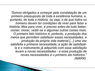 “ Somos obrigados a começar pela constatação de um primeiro pressuposto de toda a existência humana, e, portanto, de toda a história, ou seja, o de que todos os homens devem ter condições de viver para fazer a história. Mas para viver, é preciso antes de tudo beber, comer, morar, vestir-se e algumas outras coisas mais. O primeiro fato histórico é, portanto, a produção dos meios que permitem satisfazer essas necessidades, a produção da própria vida material [...] uma vez satisfeita a primeira necessidade, a ação de satisfazê-la e o instrumento já adquirido com essa satisfação levam a novas necessidades - e essa produção de novas necessidades é o primeiro ato histórico.” (MARX)  