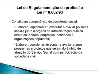 Constituem competência do assistente social: Elaborar, implementar, executar e avaliar políticas sociais junto a órgãos da administração pública direta ou indireta, empresas, entidades e organizações populares; Elaborar, coordenar, executar e avaliar planos, programas e projetos que sejam do âmbito de atuação do Serviço Social com participação da sociedade civil; . . Lei de Regulamentação da profissão Lei nº 8.662/93 