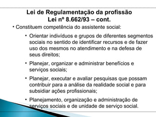 Constituem competência do assistente social: Orientar indivíduos e grupos de diferentes segmentos sociais no sentido de identificar recursos e de fazer uso dos mesmos no atendimento e na defesa de seus direitos;  Planejar, organizar e administrar benefícios e serviços sociais; Planejar, executar e avaliar pesquisas que possam contribuir para a análise da realidade social e para subsidiar ações profissionais; Planejamento, organização e administração de serviços sociais e de unidade de serviço social. Lei de Regulamentação da profissão Lei nº 8.662/93 – cont. 