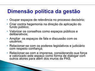 Ocupar espaços de relevância no processo decisório; Criar contra hegemonia na direção da aplicação do fundo público; Valorizar os conselhos como espaços públicos e deliberativos; Ampliar  os espaços de fala e discussão com os usuários; Relacionar-se com os poderes legislativos e judiciário com respeito confiança;  Relacionar-se com a imprensa, considerando sua força e valorizado este espaço como forma de dialogar com outros atores para além dos muros da PAS.  