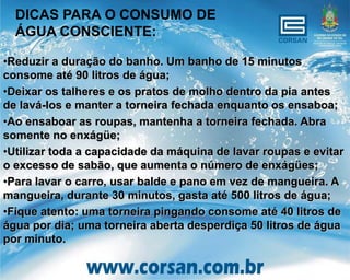 DICAS PARA O CONSUMO DE
  ÁGUA CONSCIENTE:

•Reduzir a duração do banho. Um banho de 15 minutos
consome até 90 litros de água;
•Deixar os talheres e os pratos de molho dentro da pia antes
de lavá-los e manter a torneira fechada enquanto os ensaboa;
•Ao ensaboar as roupas, mantenha a torneira fechada. Abra
somente no enxágüe;
•Utilizar toda a capacidade da máquina de lavar roupas e evitar
o excesso de sabão, que aumenta o número de enxágües;
•Para lavar o carro, usar balde e pano em vez de mangueira. A
mangueira, durante 30 minutos, gasta até 500 litros de água;
•Fique atento: uma torneira pingando consome até 40 litros de
água por dia; uma torneira aberta desperdiça 50 litros de água
por minuto.
 