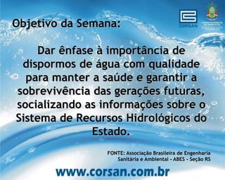 Objetivo da Semana:

    Dar ênfase à importância de
 dispormos de água com qualidade
  para manter a saúde e garantir a
sobrevivência das gerações futuras,
socializando as informações sobre o
Sistema de Recursos Hidrológicos do
              Estado.
                FONTE: Associação Brasileira de Engenharia
                   Sanitária e Ambiental - ABES - Seção RS
 