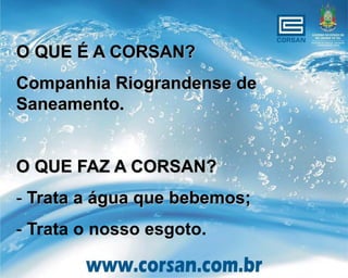 O QUE É A CORSAN?
Companhia Riograndense de
Saneamento.


O QUE FAZ A CORSAN?
- Trata a água que bebemos;
- Trata o nosso esgoto.
 