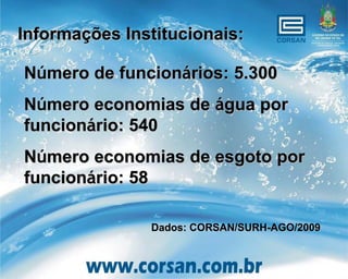 Informações Institucionais:

Número de funcionários: 5.300
Número economias de água por
funcionário: 540
Número economias de esgoto por
funcionário: 58

               Dados: CORSAN/SURH-AGO/2009
 