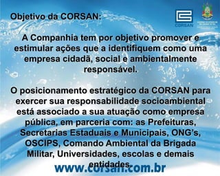 Objetivo da CORSAN:

  A Companhia tem por objetivo promover e
estimular ações que a identifiquem como uma
  empresa cidadã, social e ambientalmente
                responsável.

O posicionamento estratégico da CORSAN para
 exercer sua responsabilidade socioambiental
 está associado a sua atuação como empresa
   pública, em parceria com: as Prefeituras,
  Secretarias Estaduais e Municipais, ONG’s,
   OSCIPS, Comando Ambiental da Brigada
   Militar, Universidades, escolas e demais
                   entidades.
 