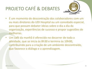 PROJETO CAFÉ & DEBATES 
• É um momento de descontração dos colaboradores com um 
ou mais diretores do UDI Hospital ou um convidado especial, 
para que possam debater ideias sobre o dia a dia da 
organização, experiências de sucesso e propor sugestões de 
melhorias. 
• Um café da manhã é oferecido no decorrer de toda a 
atividade, que se inicia às 8h30 e termina às 10h00, 
contribuindo para a criação de um ambiente descontraído, 
que favorece o diálogo e a aprendizagem. 
09/11/2014 16 
 