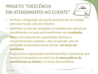 PROJETO “EXCELÊNCIA 
EM ATENDIMENTO AO CLIENTE” 
• Verificar a adequação dos perfis profissionais às funções 
exercidas no dia a dia do trabalho. 
• Identificar o nível de satisfação no trabalho dos setores de 
atendimento e se este está interferindo nos resultados. 
• Definir um conjunto de capacitações técnicas e 
comportamentais voltadas a dar um grande salto de 
qualidade no atendimento ao cliente, em busca da 
excelência. 
• Proporcionar capacitações no formato EAD e presencial, que 
levem os funcionários ao exercício de boas práticas de 
atendimento ao cliente, em busca da excelência. 
09/11/2014 18 
 