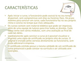 CARACTERÍSTICAS 
• Após iniciar o curso, o funcionário pode acessá-lo no seu tempo 
disponível, sem compromisso com dias ou horários fixos. Há prazo 
máximo para concluir um curso, cada funcionário faz no seu próprio 
ritmo e conclui no tempo que mais adequado. 
• Os cursos contam com material didático que pode ser impresso, 
além de uma equipe de tutores para tirar todas as dúvidas. Cada 
curso conta com vários módulos, com uma avaliação ao final de 
cada um deles. 
• Imediatamente após concluir o curso já é possível visualizar e 
imprimir uma cópia do certificado no próprio sítio de cursos. O 
original é enviado pelos correios diretamente ao funcionário, sem 
custo adicional à empresa. 
• O certificado emitido possui a mesma validade de um certificado de 
curso presencial e pode constar no currículo e ser utilizado sem 
restrições. 
09/11/2014 19 
 