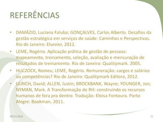 REFERÊNCIAS 
• DAMÁZIO, Luciana Faluba; GONÇALVES, Carlos Alberto. Desafios da 
gestão estratégica em serviços de saúde: Caminhos e Perspectivas. 
Rio de Janeiro: Elsevier, 2012. 
• LEME, Rogério. Aplicação prática de gestão de pessoas: 
mapeamento, treinamento, seleção, avaliação e mensuração de 
resultados de treinamento. Rio de Janeiro: Qualitymark. 2005. 
• HUCZOCK, Romeu; LEME, Rogério. Remuneração: cargos e salários 
ou competências? Rio de Janeiro: Qualitymark Editora, 2012. 
• ULRICH, David; ALLEN, Justin; BROCKBANK, Wayne; YOUNGER, Jon; 
NYMAN, Mark. A Transformação de RH: construindo os recursos 
humanos de fora pra dentro. Tradução: Eloisa Fontoura. Porto 
Alegre: Bookman, 2011. 
09/11/2014 21 
 
