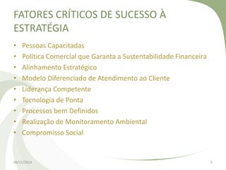 FATORES CRÍTICOS DE SUCESSO À 
ESTRATÉGIA 
• Pessoas Capacitadas 
• Política Comercial que Garanta a Sustentabilidade Financeira 
• Alinhamento Estratégico 
• Modelo Diferenciado de Atendimento ao Cliente 
• Liderança Competente 
• Tecnologia de Ponta 
• Processos bem Definidos 
• Realização de Monitoramento Ambiental 
• Compromisso Social 
09/11/2014 5 
 