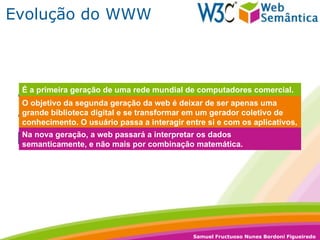 Evolução do WWW 1989 – Meados de 1999:  Web 1.0 1999 – Até os dias de hoje:  Web 2.0 Futuro próximo:  Web 3.0 É a primeira geração de uma rede mundial de computadores comercial. Tinha como atrativo uma grande quantidade de informação. Porém o usuário era passivo, não interagia com nada. O objetivo da segunda geração da web é deixar de ser apenas uma grande biblioteca digital e se transformar em um gerador coletivo de conhecimento. O usuário passa a interagir entre si e com os aplicativos, que passam a ser ferramentas de gestão do conhecimento. Na nova geração, a web passará a interpretar os dados semanticamente, e não mais por combinação matemática. 