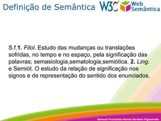 Definição de Semântica S.f. 1.   Filol . Estudo das mudanças ou translações sofridas, no tempo e no espaço, pela significação das palavras; semasiologia,sematologia,semiótica.  2.   Ling . e Semiót. O estudo da relação de significação nos signos e de representação do sentido dos enunciados. 