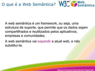 O que é a Web Semântica? A web semântica é um framework, ou seja, uma estrutura de suporte, que permite que os dados sejam compartilhados e reutilizados pelos aplicatiivos, empresas e comunidades. A web semântica vai  expandir  a atual web, e não substituí-la. 
