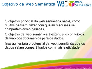 Objetivo da Web Semântica O objetivo da web semântica é extender os princípios da web dos documentos para os dados. Isso aumentará o potencial da web, permitindo que os dados sejam compartilhados com mais efetividade. O objetivo principal da web semântica não é, como muitos pensam, fazer com que as máquinas se comportem como pessoas. 