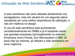 Utilização da Web Semântica A web semântica não será utilizada diretamente nos navegadores, mas sim atuará em um segundo plano, resultando em uma melhor experiência de utilização, e não em melhora no design.  O uso da web semântica está aumentando consideravelmente em SMBs e já é bastante usada nas grandes empresas (principalmente no exterior). Empresas como Oracle, Sun Microsystem e IBM, só para citar as maiores, já utilizam a web semântica em seus negócios. 