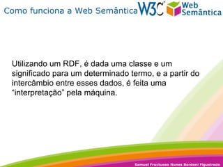 Como funciona a Web Semântica Utilizando um RDF, é dada uma classe e um significado para um determinado termo, e a partir do intercâmbio entre esses dados, é feita uma “interpretação” pela máquina. 