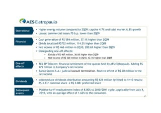 Operational   • Higher energy volume compared to 2Q09: captive 4.7% and total market 6.8% growth
              • Losses: commercial losses 70 b.p. lower than 2Q09

              •   Cash generation of R$ 584 million, 37.1% higher than 2Q09
Financial
              •   Ebitda totalized R$732 million, 114.2% higher than 2Q09
              •   Net income of R$ 466 million in 2Q10, 200.6% higher than 2Q09
              •   Disregarding one-off effects:
                      –   Ebitda of R$ 467 million, 36.6% higher than 2Q09
                      –   Net income of R$ 220 million in 2Q10, 42.3% higher than 2Q09

One-off       • AES EP Telecom: financial settlement of the quotas held by AES Eletropaulo. Adding R$
effects         175 million to Company’s net income
              • Banco Santos S.A.: judicial lawsuit termination. Positive effect of R$ 70 million in the
                net income

              • Intermediate dividends distribution amounting R$ 626 million referred to 1H10 results:
Dividends
                R$ 3.53/ common share e R$ 3.88/ preferred share

Subsequent    • Positive tariff readjustment index of 8.00% to 2010/2011 cycle, applicable from July 4,
events          2010, with an average effect of 1.62% to the consumers
                                                                                                           2
 