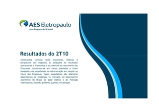 Resultados do 2T10
Declarações contidas neste documento, relativas à
perspectiva dos negócios, às projeções de resultados
operacionais e financeiros e ao potencial de crescimento das
Empresas, constituem-se em meras previsões e foram
baseadas nas expectativas da administração em relação ao
futuro das Empresas. Essas expectativas são altamente
dependentes de mudanças no mercado, do desempenho
econômico do Brasil, do setor elétrico e do mercado
internacional, estando, portanto, sujeitas a mudanças.
 