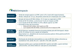 • Venda de energia superior ao 2T09: cativo 4,7% e total 6,8% respectivamente
Operacional
               • Perdas: redução de 0,7 p.p. das perdas comerciais em comparação com o 2T09
               •   Geração de Caixa de R$ 584 milhões, 37,1% maior ao registrado no 2T09
Financeiro     •   Ebitda de R$ 732 milhões, acréscimo de 114,2% em relação ao 2T09
               •   Lucro Líquido de R$ 466 milhões no 2T10, 200,6% superior ao 2T09
               •   Excluindo os itens não recorrentes:
                       –   Ebitda de R$ 467 milhões, 36,6% superior ao 2T09
                       –   Lucro Líquido de R$ 220 milhões, acréscimo de 42,3% em relação ao 2T09

Itens não      • AES EP Telecom: liquidação financeira da quotas detidas pela AES Eletropaulo. Adição
recorrentes      de R$ 175 milhões no Lucro Líquido da Companhia
               • Banco Santos S.A.: desistência de recurso de processo judicial. Efeito positivo de R$ 70
                 milhões no Lucro Líquido


Dividendos     • Distribuição de dividendos intermediários no valor de R$ 626 milhões referentes ao
                 resultado do 1S10, sendo: R$ 3,53 / ação ON e R$ 3,88/ ação PN

Eventos        • Reajuste tarifário para o período de 2010/2011 positivo de 8,00%, a partir de 04 de
Subsequentes     julho de 2010, com efeito médio de 1,62% para os consumidores
                                                                                                            2
 