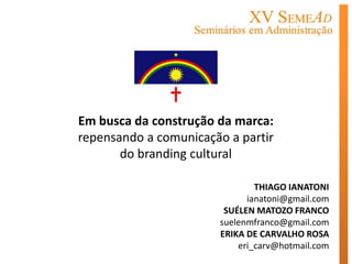Em busca da construção da marca:
repensando a comunicação a partir
       do branding cultural

                               THIAGO IANATONI
                             ianatoni@gmail.com
                        SUÉLEN MATOZO FRANCO
                       suelenmfranco@gmail.com
                       ERIKA DE CARVALHO ROSA
                           eri_carv@hotmail.com
 
