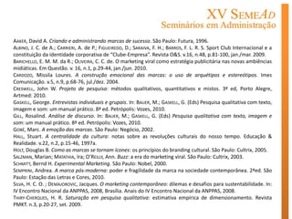 AAKER, David A. Criando e administrando marcas de sucesso. São Paulo: Futura, 1996.
ALBINO, J. C. de A.; CARRIERI, A. de P.; FIGUEIREDO, D.; SARAIVA, F. H.; BARROS, F. L. R. S. Sport Club Internacional e a
constituição da identidade corporativa de “Clube-Empresa”. Revista O&S. v.16, n.48, p.81-100, jan./mar. 2009.
BARICHELLO, E. M. M. da R.; OLIVEIRA, C. C. de. O marketing viral como estratégia publicitária nas novas ambiências
midiáticas. Em Questão. v. 16, n.1, p.29-44, jan./jun. 2010.
CARDOZO, Missila Loures. A construção emocional das marcas: o uso de arquétipos e estereótipos. Imes
Comunicação. v.5, n.9, p.68-76, jul./dez. 2004.
CRESWELL, John W. Projeto de pesquisa: métodos qualitativos, quantitativos e mistos. 3ª ed, Porto Alegre,
Artmed: 2010.
GASKELL, George. Entrevistas individuais e grupais. In: BAUER, M.; GASKELL, G. (Eds) Pesquisa qualitativa com texto,
imagem e som: um manual prático. 8ª ed. Petrópolis: Vozes, 2010.
GILL, Rosalind. Análise de discurso. In: BAUER, M.; GASKELL, G. (Eds) Pesquisa qualitativa com texto, imagem e
som: um manual prático. 8ª ed. Petrópolis: Vozes, 2010.
GOBÉ, Marc. A emoção das marcas. São Paulo: Negócio, 2002.
HALL, Stuart. A centralidade da cultura: notas sobre as revoluções culturais do nosso tempo. Educação &
Realidade. v.22, n.2, p.15-46, 1997a.
HOLT, Douglas B. Como as marcas se tornam ícones: os princípios do branding cultural. São Paulo: Cultrix, 2005.
SALZMAN, Marian; MATATHIA, Ira; O’REILLY, Ann. Buzz: a era do marketing viral. São Paulo: Cultrix, 2003.
SCHMITT, Bernd H. Experimental Marketing. São Paulo: Nobel, 2000.
SEMPRINI, Andrea. A marca pós-moderna: poder e fragilidade da marca na sociedade contemporânea. 2ªed. São
Paulo: Estação das Letras e Cores, 2010.
SILVA, H. C. O. ; DEMAJOROVIC, Jacques. O marketing contemporâneo: dilemas e desafios para sustentabilidade. In:
IV Encontro Nacional da ANPPAS, 2008, Brasília. Anais do IV Encontro Nacional da ANPPAS, 2008.
THIRY-CHERQUES, H. R. Saturação em pesquisa qualitativa: estimativa empírica de dimensionamento. Revista
PMKT. n.3, p.20-27, set. 2009.
 