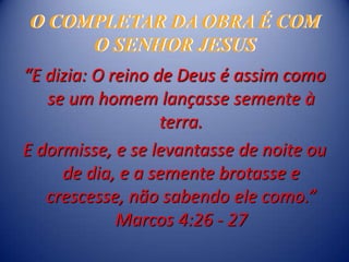 O COMPLETAR DA OBRA É COM
     O SENHOR JESUS
“E dizia: O reino de Deus é assim como
   se um homem lançasse semente à
                   terra.
E dormisse, e se levantasse de noite ou
     de dia, e a semente brotasse e
   crescesse, não sabendo ele como.”
             Marcos 4:26 - 27
 