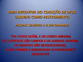 UMA INICIATIVA DO CORAÇÃO DE DEUS
    USANDO COMO INSTRUMENTO
      PESSOAS SENSÍVEIS A O SEU CHAMADO


     “OS CEGOS VEÊM, E OS COXOS ANDAM;
OS LEPROSOS SÃO LIMPOS E OS SURDOS OUVEM;
       OS MORTOS SÃO RESSUSCITADOS,
 E AOS POBRES É ANUNCIADO O EVANGELHO”
                 ALELUIA!!!!
 