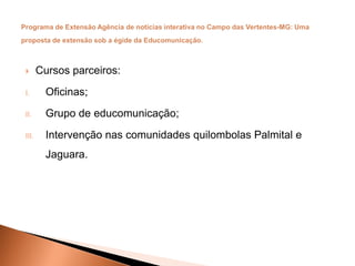  Cursos parceiros:
I. Oficinas;
II. Grupo de educomunicação;
III. Intervenção nas comunidades quilombolas Palmital e
Jaguara.
 