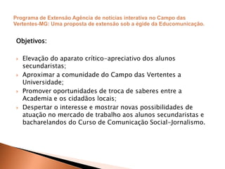 Objetivos:
 Elevação do aparato crítico-apreciativo dos alunos
secundaristas;
 Aproximar a comunidade do Campo das Vertentes a
Universidade;
 Promover oportunidades de troca de saberes entre a
Academia e os cidadãos locais;
 Despertar o interesse e mostrar novas possibilidades de
atuação no mercado de trabalho aos alunos secundaristas e
bacharelandos do Curso de Comunicação Social-Jornalismo.
 