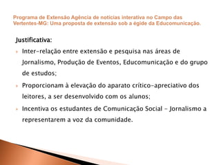Justificativa:
 Inter-relação entre extensão e pesquisa nas áreas de
Jornalismo, Produção de Eventos, Educomunicação e do grupo
de estudos;
 Proporcionam à elevação do aparato crítico-apreciativo dos
leitores, a ser desenvolvido com os alunos;
 Incentiva os estudantes de Comunicação Social - Jornalismo a
representarem a voz da comunidade.
 