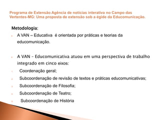 Metodologia:
 A VAN – Educativa é orientada por práticas e teorias da
educomunicação.
 A VAN – Educomunicativa atuou em uma perspectiva de trabalho
integrado em cinco eixos:
1. Coordenação geral;
2. Subcoordenação de revisão de textos e práticas educomunicativas;
3. Subcoordenação de Filosofia;
4. Subcoordenação de Teatro;
5. Subcoordenação de História
 