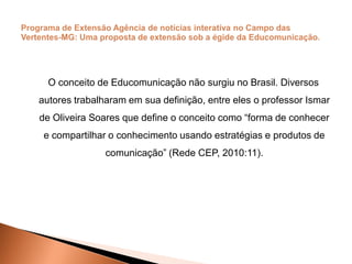 O conceito de Educomunicação não surgiu no Brasil. Diversos
autores trabalharam em sua definição, entre eles o professor Ismar
de Oliveira Soares que define o conceito como “forma de conhecer
e compartilhar o conhecimento usando estratégias e produtos de
comunicação” (Rede CEP, 2010:11).
 