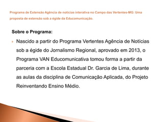 Sobre o Programa:
 Nascido a partir do Programa Vertentes Agência de Notícias
sob a égide do Jornalismo Regional, aprovado em 2013, o
Programa VAN Educomunicativa tomou forma a partir da
parceria com a Escola Estadual Dr. Garcia de Lima, durante
as aulas da disciplina de Comunicação Aplicada, do Projeto
Reinventando Ensino Médio.
 