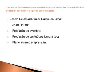  Escola Estadual Doutor Garcia de Lima:
I. Jornal mural;
II. Produção de eventos;
III. Produção de conteúdos jornalísticos;
IV. Planejamento empresarial.
 