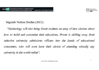 Segundo Nathan Harden (2013):
“Technology will also bring future students an array of new choices about
how to build and customize their educations. Power is shifting away from
selective university admissions officers into the hands of educational
consumers, who will soon have their choice of attending virtually any
university in the world online”.
13
João€Leal€|€Luís€Borges€Gouveia
 