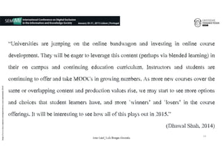 “Universities are jumping on the online bandwagon and investing in online course
development. They will be eager to leverage this content (perhaps via blended learning) in
their on campus and continuing education curriculum. Instructors and students are
continuing to offer and take MOOCs in growing numbers. As more new courses cover the
same or overlapping content and production values rise, we may start to see more options
and choices that student learners have, and more ‘winners’ and ‘losers’ in the course
offerings. It will be interesting to see how all of this plays out in 2015.”
(Dhawal Shah,€2014)
https://www.class-central.com/report/moocs-stats-and-trends-2014/
14
João€Leal€|€Luís€Borges€Gouveia
 