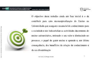 O objectivo deste trabalho ainda em fase inicial é o de
contribuir para uma reconceptualização do Ensino na
Universidade que assegure o essencial do conhecimento para
a sociedade e não industrialize as actividades decorrentes do
ensino universitários, retirando o seu valor e diminuindo no
processo, o papel de quem ensina e aprende e, em última
consequência, dos benefícios da criação de conhecimento e
da sua disseminação
http://www.cambiandocreencias.com/wp-content/uploads/2012/09/Fotolia_34894048_XS.jpg
16
João€Leal€|€Luís€Borges€Gouveia
 