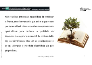 Não se coloca em causa a necessidade de continuar
a formar, mas sim o modelo que existe e que se tem
que tornar viável, oferecendo simultaneamente uma
oportunidade para melhorar a qualidade da
educação e assegurar o essencial da continuidade,
não da universidade, mas sim do conhecimento e
do seu valor para a sociedade e identidade que este
proporciona.
http://www.faktcg.org/wp-content/uploads/2013/06/akademija-odrzivosti.jpg
17
João€Leal€|€Luís€Borges€Gouveia
 
