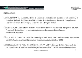 Bibliografia
FIGUEIREDO,€€A.€€D.€€(2002).€€Redes€€e€€educação:€€a€€surpreendente€€riqueza€€de€€um€€conceito,€€in€
Conselho€€Nacional€€de€€Educação€€(2002),€€Redes€€de€€Aprendizagem,€€Redes€€de€Conhecimento,€€
Conselho€€Nacional€€de€€Educação,€€Ministério€€da€€Educação,€€Lisboa.€
FONSECA,€M.€(2013).€Moocs mudam€o€ensino€dentro€e€fora€da€universidade.€Recuperado€em€2014,€
Fevereiro€2,€de€http://porvir.org/porpessoas/moocs-mudam-ensino-dentro-fora-da-
universidade/20130404.€€
HARDEN,€N.€(2013).€The€End€of€the€University€as€We€Know€It,€The€American€Interest.€Recuperado€
em€2014,€Janeiro€5,€de€http://the-american-interest.com/article.cfm?piece=1352
POPE,€Justin€(2014).€"What€Are€MOOCs€Good€For?".€MIT€Technology€Review.€Recuperado em
2015,€Janeiro€11,€de€http://www.technologyreview.com/review/533406/what-are-moocs-good-for/
18
João€Leal€|€Luís€Borges€Gouveia
 