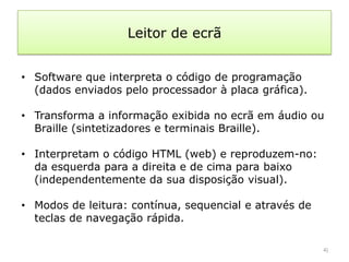 Leitor de ecrã


• Software que interpreta o código de programação
  (dados enviados pelo processador à placa gráfica).

• Transforma a informação exibida no ecrã em áudio ou
  Braille (sintetizadores e terminais Braille).

• Interpretam o código HTML (web) e reproduzem-no:
  da esquerda para a direita e de cima para baixo
  (independentemente da sua disposição visual).

• Modos de leitura: contínua, sequencial e através de
  teclas de navegação rápida.

                                                        4)
 