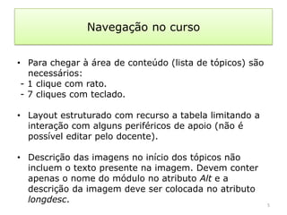 Navegação no curso


• Para chegar à área de conteúdo (lista de tópicos) são
   necessários:
 - 1 clique com rato.
 - 7 cliques com teclado.

• Layout estruturado com recurso a tabela limitando a
  interação com alguns periféricos de apoio (não é
  possível editar pelo docente).

• Descrição das imagens no início dos tópicos não
  incluem o texto presente na imagem. Devem conter
  apenas o nome do módulo no atributo Alt e a
  descrição da imagem deve ser colocada no atributo
  longdesc.                                               5
 